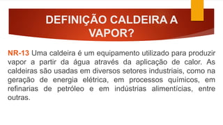 DEFINIÇÃO CALDEIRA A
VAPOR?
NR-13 Uma caldeira é um equipamento utilizado para produzir
vapor a partir da água através da aplicação de calor. As
caldeiras são usadas em diversos setores industriais, como na
geração de energia elétrica, em processos químicos, em
refinarias de petróleo e em indústrias alimentícias, entre
outras.
 