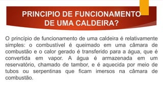 PRINCIPIO DE FUNCIONAMENTO
DE UMA CALDEIRA?
O princípio de funcionamento de uma caldeira é relativamente
simples: o combustível é queimado em uma câmara de
combustão e o calor gerado é transferido para a água, que é
convertida em vapor. A água é armazenada em um
reservatório, chamado de tambor, e é aquecida por meio de
tubos ou serpentinas que ficam imersos na câmara de
combustão.
 