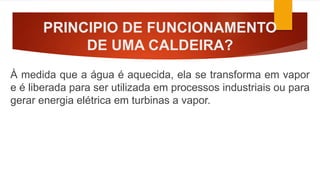 PRINCIPIO DE FUNCIONAMENTO
DE UMA CALDEIRA?
À medida que a água é aquecida, ela se transforma em vapor
e é liberada para ser utilizada em processos industriais ou para
gerar energia elétrica em turbinas a vapor.
 