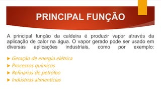 PRINCIPAL FUNÇÃO
A principal função da caldeira é produzir vapor através da
aplicação de calor na água. O vapor gerado pode ser usado em
diversas aplicações industriais, como por exemplo:
 Geração de energia elétrica
 Processos químicos
 Refinarias de petróleo
 Indústrias alimentícias
 