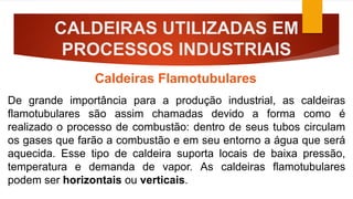 CALDEIRAS UTILIZADAS EM
PROCESSOS INDUSTRIAIS
Caldeiras Flamotubulares
De grande importância para a produção industrial, as caldeiras
flamotubulares são assim chamadas devido a forma como é
realizado o processo de combustão: dentro de seus tubos circulam
os gases que farão a combustão e em seu entorno a água que será
aquecida. Esse tipo de caldeira suporta locais de baixa pressão,
temperatura e demanda de vapor. As caldeiras flamotubulares
podem ser horizontais ou verticais.
 