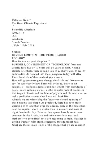 Caldeira, Ken. "
The Great Climate Experiment
."
Scientific American
(2012): 78
-83.
Academic
Search Premier
. Web. 1 Feb. 2013.
Section:
BEYOND LIMITS: WHERE WE'RE HEADED
ECOLOGY
How far can we push the planet?
BUSINESS, GOVERNMENT OR TECHNOLOGY forecasts
usually look five or 10 years out, 50 years at most. Among
climate scientists, there is some talk of century's end. In reality,
carbon dioxide dumped into the atmosphere today will affect
Earth hundreds of thousands of years hence.
How will greenhouse gases change the far future? No one can
say for sure exactly how Earth will respond, but climate
scientists -- using mathematical models built from knowledge of
past climate systems, as well as the complex web of processes
that impact climate and the laws of physics and chemistry -- can
make predictions about what Earth will look like.
Already we are witnessing the future envisioned by many of
these models take shape. As predicted, there has been more
warming over land than over the oceans, more at the poles than
near the equator, more in winter than in summer and more at
night than in the day. Extreme downpours have become more
common. In the Arctic, ice and snow cover less area, and
methane-rich permafrost soils are beginning to melt. Weather is
getting weirder, with storms fueled by the additional heat.
What are the ultimate limits of the change that we are causing?
 