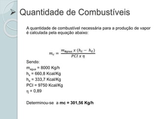  Quantidade de Combustíveis
A quantidade de combustível necessária para a produção de vapor
é calculada pela equação abaixo:
Sendo:
magua = 8000 Kg/h
hs = 660,8 Kcal/Kg
he = 333,7 Kcal/Kg
PCI = 9750 Kcal/Kg
ղ = 0,89
Determinou-se a mc = 301,56 Kg/h
 