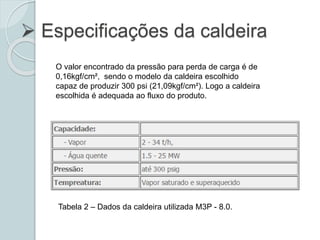  Especificações da caldeira
O valor encontrado da pressão para perda de carga é de
0,16kgf/cm², sendo o modelo da caldeira escolhido
capaz de produzir 300 psi (21,09kgf/cm²). Logo a caldeira
escolhida é adequada ao fluxo do produto.
Tabela 2 – Dados da caldeira utilizada M3P - 8.0.
 