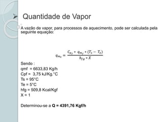  Quantidade de Vapor
A vazão de vapor, para processos de aquecimento, pode ser calculada pela
seguinte equação:
Sendo :
qmf = 6633,83 Kg/h
Cpf = 3,75 kJ/Kg.°C
Ts = 95°C
Te = 5°C
hfg = 509,8 Kcal/Kgf
X = 1
Determinou-se a Q = 4391,76 Kgf/h
 