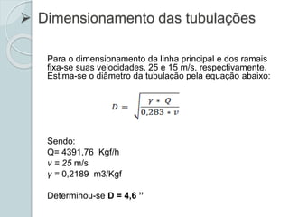  Dimensionamento das tubulações
Para o dimensionamento da linha principal e dos ramais
fixa-se suas velocidades, 25 e 15 m/s, respectivamente.
Estima-se o diâmetro da tubulação pela equação abaixo:
Sendo:
Q= 4391,76 Kgf/h
v = 25 m/s
γ = 0,2189 m3/Kgf
Determinou-se D = 4,6 ’’
 