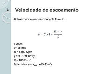  Velocidade de escoamento
Calcula-se a velocidade real pela fórmula:
Sendo:
v= 25 m/s
Q = 5400 Kgf/h
γ = 0,2189 m³/kgf
S = 106,7 cm²
Determinou-se vreal = 24,7 m/s
 