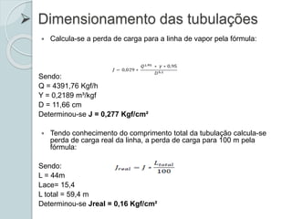  Dimensionamento das tubulações
 Calcula-se a perda de carga para a linha de vapor pela fórmula:
Sendo:
Q = 4391,76 Kgf/h
Y = 0,2189 m³/kgf
D = 11,66 cm
Determinou-se J = 0,277 Kgf/cm²
 Tendo conhecimento do comprimento total da tubulação calcula-se
perda de carga real da linha, a perda de carga para 100 m pela
fórmula:
Sendo:
L = 44m
Lace= 15,4
L total = 59,4 m
Determinou-se Jreal = 0,16 Kgf/cm²
 