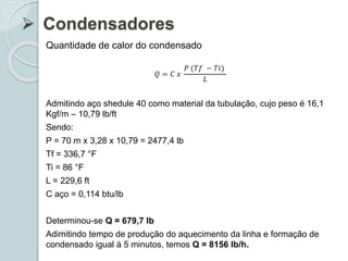  Condensadores
Quantidade de calor do condensado
𝑄 = 𝐶 𝑥
𝑃 (𝑇𝑓 − 𝑇𝑖)
𝐿
Admitindo aço shedule 40 como material da tubulação, cujo peso é 16,1
Kgf/m – 10,79 lb/ft
Sendo:
P = 70 m x 3,28 x 10,79 = 2477,4 lb
Tf = 336,7 °F
Ti = 86 °F
L = 229,6 ft
C aço = 0,114 btu/lb
Determinou-se Q = 679,7 lb
Adimitindo tempo de produção do aquecimento da linha e formação de
condensado igual à 5 minutos, temos Q = 8156 lb/h.
 