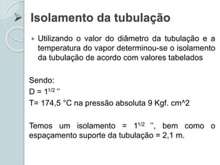  Isolamento da tubulação
 Utilizando o valor do diâmetro da tubulação e a
temperatura do vapor determinou-se o isolamento
da tubulação de acordo com valores tabelados
Sendo:
D = 11/2 ’’
T= 174,5 °C na pressão absoluta 9 Kgf. cm^2
Temos um isolamento = 11/2 ’’, bem como o
espaçamento suporte da tubulação = 2,1 m.
 