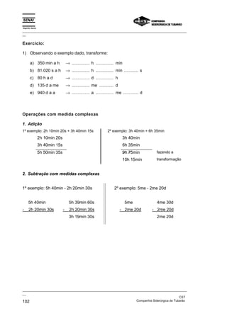 Espírito Santo
_________________________________________________________________________________________________
__

Exercício:

1) Observando o exemplo dado, transforme:

       a) 350 min a h               → ............... h ............... min
       b) 81.020 s a h              → ............... h ............... min ............ s
       c) 80 h a d                  → ............... d ............... h
       d) 135 d a me                → ............... me ............ d
       e) 940 d a a                 → ............... a ............... me ............. d




Operações com medida complexas

1. Adição
1º exemplo: 2h 10min 20s + 3h 40min 15s                          2º exemplo: 3h 40min + 6h 35min
                 2h 10min 20s                                                 3h 40min
                 3h 40min 15s                                                 6h 35min
                 5h 50min 35s                                                 9h 75min        fazendo a
                                                                              10h 15min       transformação


2. Subtração com medidas complexas


1º exemplo: 5h 40min - 2h 20min 30s                                   2º exemplo: 5me - 2me 20d


     5h 40min                         5h 39min 60s                             5me             4me 30d
-     2h 20min 30s              -     2h 20min 30s                          - 2me 20d        - 2me 20d
                                      3h 19min 30s                                             2me 20d




_________________________________________________________________________________________________
__
                                                                                               CST
102                                                                Companhia Siderúrgica de Tubarão
 