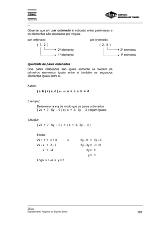 Espírito Santo
_________________________________________________________________________________________________
__

Observe que um par ordenado é indicado entre parênteses e
os elementos são separados por vírgula.
par ordenado:                                        par ordenado:
             ( 3, 2 )                                       ( 2, 3 )
                              2º elemento                                     2º elemento
                              1º elemento                                     1º elemento


Igualdade de pares ordenados
Dois pares ordenados são iguais somente se tiverem os
primeiros elementos iguais entre si também os segundos
elementos iguais entre si.


Assim:
             ( a, b ) = ( c, d ) ⇐ ⇒ a = c e b = d


Exemplo:
             Determinar x e y de modo que os pares ordenados
             ( 2x + 7, 5y - 9 ) e ( x + 3, 3y - 3 ) sejam iguais.


Solução:
             ( 2x + 7, 5y - 9 ) = ( x + 3, 3y - 3 )


             Então:
             2x + 7 = x + 3         e        5y - 9 = 3y - 3
             2x - x = 3 - 7                  5y - 3y = -3 +9
                 x = -4                          2y = 6
                                                   y= 3
             Logo: x = -4 e y = 3




_________________________________________________________________________________________________
__
SENAI
Departamento Regional do Espírito Santo                                                     107
 
