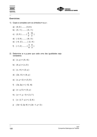 Espírito Santo
_________________________________________________________________________________________________
__

Exercícios:

1) Copie e complete com os símbolos = ou ≠ :

       a) ( 6, 0 ) ........ ( 0, 6 )
       b) ( 5, -1 ) ........ ( 5, -1 )
                                        6 10
       c) ( 2, 5 ) ........ (            ,   )
                                        3 2
       d) ( -3, 8 ) ........ ( 8, -3 )
       e) ( -4, -2 ) ........ ( -2, -4 )
                                        3 8
       f)        ( -1, 2 ) ........ (    ,  )
                                        8 2


2) Determine x e y para que cada uma das igualdades seja
   verdadeira:

       a) ( x, y ) = ( 8, -6 )

       b) ( 6, y ) = ( x, 0 )

       c) ( x, -4 ) = (-3, y )

       d) ( 2x, -5 ) = ( 8, y )

       e) ( x, y + 2 ) = ( 5, 9 )

       f)        ( 3x, 2y ) = ( -12, -6)

       g) ( x - y, 5 ) = ( 0, y )

       h) ( x + 1, y - 1) = ( 3, 7 )

       i)        ( x - 2, 7 - y ) = ( -2, 6 )

       j)        ( 3x + 2, 2y -6 ) = ( 2x - 1, y + 2 )




_________________________________________________________________________________________________
__
                                                                                               CST
108                                                                Companhia Siderúrgica de Tubarão
 