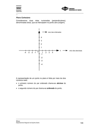 Espírito Santo
_________________________________________________________________________________________________
__

Plano Cartesiano
Consideramos duas retas numeradas (perpendiculares),
denominadas eixos, que se interceptam no ponto zero (origem).


                                       y
                                                     eixo das ordenadas


                                           4

                                           3

                                           2

                                           1
                                                                     x      eixo das abscissas
                 -4   -3   -2   -1 0         1   2   3    4
                                           -1

                                           -2
                                           -3

                                           -4




A representação de um ponto no plano é feita por meio de dois
números reais:
• o primeiro número do par ordenado chama-se abcissa do
  ponto.
• o segundo número do par chama-se ordenada do ponto.




_________________________________________________________________________________________________
__
SENAI
Departamento Regional do Espírito Santo                                                     109
 