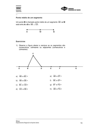 Espírito Santo
_________________________________________________________________________________________________
__

Ponto médio de um segmento

Um ponto M é chamado ponto médio de um segmento AB se M
está entre A e B e AB ≅ CD .



                 A                M                   B



Exercícios

1) Observe a figura abaixo e escreva se os segmentos são
   consecutivos, colineares ou adjacentes (consecutivos e
   colineares):

                        C




      A          B                  D             E            F                      G




a)      AB e BC =                                e)   AB e EF =

b)      AB e DE =                                f)   DE e EF =

c)     BC e CD =                                 g) EF e FG =

d)      CD e DE =                                h)   AB e FG =




_________________________________________________________________________________________________
__
SENAI
Departamento Regional do Espírito Santo                                                       13
 