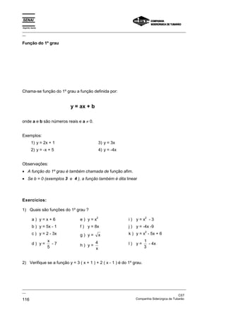 Espírito Santo
_________________________________________________________________________________________________
__

Função do 1º grau




Chama-se função do 1º grau a função definida por:


                             y = ax + b

onde a e b são números reais e a ≠ 0.


Exemplos:
        1) y = 2x + 1                           3) y = 3x
        2) y = -x + 5                           4) y = -4x


Observações:
• A função do 1º grau é também chamada de função afim.
• Se b = 0 (exemplos 3 e 4 ), a função também é dita linear




Exercícios:

1) Quais são funções do 1º grau ?
                                            2                             2
         a) y=x+6                  e) y=x                       i) y=x -3
         b ) y = 5x - 1            f ) y = 8x                   j ) y = -4x -9
                                                                          2
         c ) y = 2 - 3x            g) y=        x               k ) y = x - 5x + 6
                 x                          4                            1
         d) y=     -7              h) y=                        l) y=      - 4x
                 5                          x                            3


2) Verifique se a função y = 3 ( x + 1 ) + 2 ( x - 1 ) é do 1º grau.




_________________________________________________________________________________________________
__
                                                                                               CST
116                                                                Companhia Siderúrgica de Tubarão
 