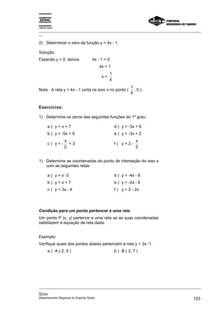 Espírito Santo
_________________________________________________________________________________________________
__

2) Determinar o zero da função y = 4x - 1.

Solução:
Fazendo y = 0, temos:          4x - 1 = 0
                                    4x = 1
                                          1
                                     x=
                                          4
                                                       1
Nota: A reta y = 4x - 1 corta os eixo x no ponto (       , 0 ).
                                                       4


Exercícios:

1) Determine os zeros das seguintes funções do 1º grau:

        a) y=x+7                              d ) y = -3x + 6
        b ) y = -5x + 5                       e ) y = -3x + 2
                  x                                       x
        c) y=-      +3                        f) y=2-
                  2                                       2


1) Determine as coordenadas do ponto de interseção do eixo x
   com as seguintes retas:

        a ) y = x -3                          d ) y = -4x - 8
        b) y=x+7                              e ) y = -2x - 6
        c ) y = 3x - 4                        f ) y = 2 - 2x




Condição para um ponto pertencer a uma reta
Um ponto P (x, y) pertence a uma reta se as suas coordenadas
satisfazem à equação da reta dada.


Exemplo:
Verifique quais dos pontos abaixo pertencem à reta y = 3x -1.
        a ) A ( 2, 5 )                        b ) B ( 3, 7 )




_________________________________________________________________________________________________
__
SENAI
Departamento Regional do Espírito Santo                                                     123
 