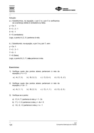 Espírito Santo
_________________________________________________________________________________________________
__

Solução:
a ) Substituirmos, na equação, x por 2 e y por 5 e verificamos
    se a sentença obtida é verdadeira ou falsa.
y = 3x -1
5=3.2-1
5=6-1
5 = 5 (verdadeira)
Logo, o ponto A ( 2, 5 ) pertence à reta.


b ) Substituindo, na equação, x por 3 e y por 7, vem:
y = 3x -1
7=3.3-1
7=9-1
7 = 8 (falsa)
Logo, o ponto B ( 3, 7 ) não pertence à reta.




Exercícios:

1) Verifique quais dos pontos abaixo pertencem à reta da
   equação y = x + 3:

        a ) A ( 7, 3 )    b ) B ( 5, 2 )     c ) C ( 0, 4 )      d ) E ( -5, -2 )


2) Verifique quais dos pontos abaixo pertencem à reta da
   equação y = 2x - 1:

        a ) A ( 1, 1 )    b ) B ( 2, 3 )     c ) C ( -1, 1 )     d ) E ( -2, 5 )


3) Verifique se o ponto:

       a) E ( 4, 7 ) pertence à reta y = 1 - 2x
       b) F ( -1, 0 ) pertence à reta y = -4x + 5
       c) G ( -2, -3 ) pertence à reta y = x - 1




_________________________________________________________________________________________________
__
                                                                                               CST
124                                                                Companhia Siderúrgica de Tubarão
 