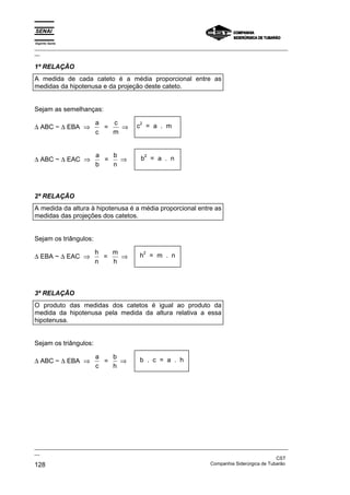 Espírito Santo
_________________________________________________________________________________________________
__

1ª RELAÇÃO
A medida de cada cateto é a média proporcional entre as
medidas da hipotenusa e da projeção deste cateto.


Sejam as semelhanças:

                       a   c             2
∆ ABC ~ ∆ EBA ⇒          =   ⇒         c = a . m
                       c   m


                       a   b                 2
∆ ABC ~ ∆ EAC ⇒          =   ⇒           b = a . n
                       b   n



2ª RELAÇÃO
A medida da altura à hipotenusa é a média proporcional entre as
medidas das projeções dos catetos.


Sejam os triângulos:

                       h   m                 2
∆ EBA ~ ∆ EAC ⇒          =   ⇒           h = m . n
                       n   h



3ª RELAÇÃO
O produto das medidas dos catetos é igual ao produto da
medida da hipotenusa pela medida da altura relativa a essa
hipotenusa.


Sejam os triângulos:

                       a   b
∆ ABC ~ ∆ EBA ⇒          =   ⇒           b . c = a . h
                       c   h




_________________________________________________________________________________________________
__
                                                                                               CST
128                                                                Companhia Siderúrgica de Tubarão
 