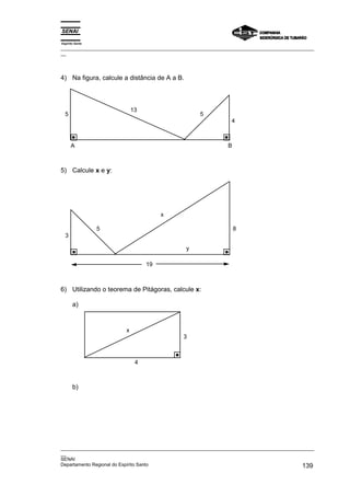 Espírito Santo
_________________________________________________________________________________________________
__




4) Na figura, calcule a distância de A a B.



                             13
  5                                                  5
                                                                 4



      A                                                         B



5) Calcule x e y:




                                       x

                 5                                                  8
  3

                                                y

                                  19



6) Utilizando o teorema de Pitágoras, calcule x:

       a)


                         x
                                               3



                              4



       b)




_________________________________________________________________________________________________
__
SENAI
Departamento Regional do Espírito Santo                                                     139
 