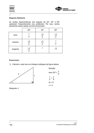 Espírito Santo
_________________________________________________________________________________________________
__

Ângulos Notáveis

As razões trigonométricas dos ângulos de 30º, 45º e 60º
aparecem frequentemente nos problemas. Por isso, vamos
apresentar essas razões na forma fracionária.

                          30º                 45º                 60º

                           1                    2                 3
          seno
                           2                   2                  2

      cosseno              3                    2                 1
                           2                   2                  2

                            3                  1                    3
      tangente
                           3




Exercícios:

1) Calcular o valor de x no triângulo retângulo da figura abaixo.

                                                         Solução:
                                                                        x
                                                         seno 30º =
                 8                                                      8
                                    x
                                                          1   x
                                                            =
                                                          2   8
                                                         2x = 8
                                                         x=4
Resposta: 4




_________________________________________________________________________________________________
__
                                                                                               CST
148                                                                Companhia Siderúrgica de Tubarão
 