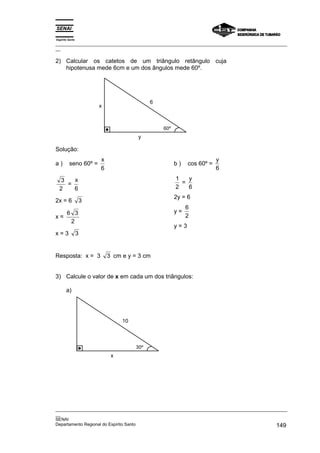 Espírito Santo
_________________________________________________________________________________________________
__

2) Calcular os catetos de um triângulo retângulo cuja
   hipotenusa mede 6cm e um dos ângulos mede 60º.




                                          6
                      x



                                              60º
                                    y

Solução:
                      x                                               y
a)       seno 60º =                                 b)    cos 60º =
                      6                                               6

  3   x                                             1   y
    =                                                 =
  2   6                                             2   6
                                                    2y = 6
2x = 6           3
                                                         6
   6 3                                              y=
x=                                                       2
    2
                                                    y=3
x=3              3


Resposta: x = 3           3 cm e y = 3 cm


3) Calcule o valor de x em cada um dos triângulos:

       a)




                               10



                                    30º
                           x




_________________________________________________________________________________________________
__
SENAI
Departamento Regional do Espírito Santo                                                     149
 