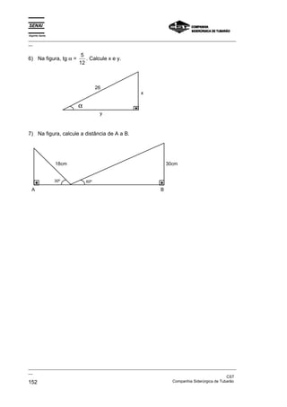 Espírito Santo
_________________________________________________________________________________________________
__

                         5
6) Na figura, tg α =       . Calcule x e y.
                        12



                                  26
                                                     x

                        α
                                   y



7) Na figura, calcule a distância de A a B.




                 18cm                                              30cm


                 30º        60º

  A                                                            B




_________________________________________________________________________________________________
__
                                                                                               CST
152                                                                Companhia Siderúrgica de Tubarão
 