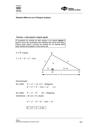 Espírito Santo
_________________________________________________________________________________________________
__

Relações Métricas num Triângulo qualquer




Teorema - Lado oposto a ângulo agudo
O quadrado da medida do lado oposto a um ângulo agudo é
igual à soma dos quadrados das medidas dos outros dois lados,
menos duas vezes o produto da medida de um desses lados
pela medida da projeção o outro sobre ele.


    ∃
H { A é agudo                                          B

           2     2       2
T { a = b + c - 2 bm
                                             c                            s
                                                           h

                                                  m                  b-m
                                         A              D                                  C
                                                                 b


Demonstração:
No ∆ BCD:
                     2       2           2
                     a = h + (b-m)           (Pitágoras)
                     2       2   2                 2
                     a = h + b - 2 bm + m                  (1)


No ∆ BAD:
                     2       2   2
                     h = c - m       (2)         (Pitágoras)
Substituindo ( 2 ) em ( 1 ), resulta:

                     2       2   2   2                     2
                     a = c - m + b - 2 bm + m


                     2       2   2
                     a = b + c - 2 bm




_________________________________________________________________________________________________
__
SENAI
Departamento Regional do Espírito Santo                                                     153
 
