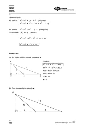 Espírito Santo
_________________________________________________________________________________________________
__

Demonstração:
No ∆ BCD:
                     2        2            2
                     a = h + (b+m)             (Pitágoras)
                     2        2    2                2
                     a = h + b + 2 bm + b                    (1)


No ∆ BDA:
                     2        2    2
                     h = c - m         (2)      (Pitágoras)
Substituindo ( 2 ) em ( 1 ), resulta:

                     2        2    2   2                         2
                     a = c - m + m - 2 bm + m


                     2        2    2
                     a = b + c - 2 bm




Exercícios:

1) Na figura abaixo, calcular o valor de x.

 B                                                      Solução:
                                                         2           2       2
                                                        a = b + c + 2 bm
                                                             2           2   2
                              14                        14 = 10 + 6 + 2 . 10 . x
                 6
                                                        196 = 100 + 36 +20x
                 x                                      196 = 136 + 64
   D                     A                       C      20x = 60
                                                        x=3




2) Nas figuras abaixo, calcule x:

       a)




                                               13
                         10

                          x                                  5


_________________________________________________________________________________________________
__
                                                                                               CST
156                                                                Companhia Siderúrgica de Tubarão
 