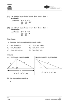 Espírito Santo
_________________________________________________________________________________________________
__




( 2 ) Um triângulo cujos lados medem 4cm, 5cm e 6cm é
      acutângulo.
                                  2       2   2
             Justificando:        6 < 4 + 5
                                  36 < 16 + 25
                                  36 < 41

( 3 ) Um triângulo cujos lados medem 4cm, 2cm e 5cm é
      obtusângulo.
                                  2       2   2
             Justificando:        5 > 4 + 2
                                  25 > 16 + 4
                                  25 > 20

Exercícios:

1) Classificar quanto aos ângulos cujos lados medem:

a)       5cm, 8cm e 7cm                       g)   12cm, 8cm e 9cm
b)       3cm, 7cm e 5cm                       h)   8cm, 15cm e 17cm
c)       15cm, 9cm e 12cm                     i)   7cm, 10cm 4cm


Resumo
( 1 ) Lado oposto a ângulo agudo                      ( 2 ) Lado oposto a ângulo obtuso


                                      a                                      a
         c
                                                            c

                 m                                              m
                                                                                     b
                              b
                                                                    2    2       2
                     2    2       2                                 a = b + c + 2 bm
                     a = b + c - 2 bm


2) Nas figuras abaixo, calcule x:

       a)




_________________________________________________________________________________________________
__
                                                                                               CST
158                                                                Companhia Siderúrgica de Tubarão
 