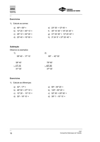 Espírito Santo
_________________________________________________________________________________________________
__

Exercícios

1) Calcule as somas:

        a) 49º + 65º =                               e) 23º 35’ + 12º 45’ =
        b) 12º 25’ + 40º 13’ =                       f)   35º 10’ 50” + 10º 25’ 20” =
        c) 28º 12’ + 52º 40’ =                       g) 31º 45’ 50” + 13º 20’ 40” =
        d) 25º 40’ + 16º 50’ =                       h) 3º 24’ 9” + 37º 20’ 40” =




Subtração
Observe os exemplos:
        1)                                     2)
                 58º 40’ - 17º 10’                   80º - 42º 30’


             58º 40’                                79º 60’
        - 17º 10’                              - 42º 30’
             41º 30’                                37º 30’




Exercícios

1) Calcule as diferenças:

        a) 42º - 17º =                               a) 90º - 54º 20’ =
        b) 48º 50’ = 27º 10’ =                       b) 120º - 50º 20’ =
        c) 12º 35’ - 13º 15’ =                       c) 52º 30’ = 20º 50’ =
        d) 30º - 18º 10’ =                           d) 39º 1’ - 10º 15’ =




_________________________________________________________________________________________________
__
                                                                                               CST
18                                                                 Companhia Siderúrgica de Tubarão
 