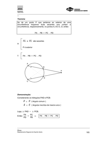 Espírito Santo
_________________________________________________________________________________________________
__

Teorema
Se de um ponto P que pertence ao exterior de uma
circunferência traçamos duas secantes que cortam a
circunferência, respectivamente, no pontos A, B e C, D, então:


                             PA . PB = PC . PD



             PA e PC são secantes
H
            P é exterior



T           PA . PB = PC . PD



                    A

                                      B

                                                          P



                                       D

                    C




Demonstração:
Considerando os triângulos PAD e PCB:
                 ∃   ∃
                 P ≅ P ( ângulo comum )
                 ∃   ∃
                 A ≅ C ( ângulos inscritos de mesmo arco )


Logo, ∆ PAD ~ ∆ PCB.
                 PA   PC
Então:              =    ⇒        PA . PB = PC . PD
                 PD   PB




_________________________________________________________________________________________________
__
SENAI
Departamento Regional do Espírito Santo                                                     165
 