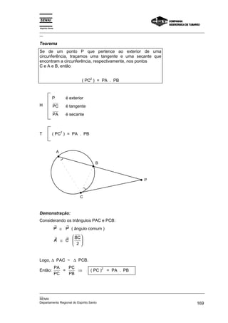 Espírito Santo
_________________________________________________________________________________________________
__

Teorema
Se de um ponto P que pertence ao exterior de uma
circunferência, traçamos uma tangente e uma secante que
encontram a circunferência, respectivamente, nos pontos
C e A e B, então

                                       2
                                   ( PC ) = PA . PB



            P             é exterior
H            PC           é tangente
             PA           é secante



                      2
T           ( PC ) = PA . PB



                  A

                                           B



                                                                P



                                  C



Demonstração:
Considerando os triângulos PAC e PCB:
                 ∃   ∃
                 P ≅ P ( ângulo comum )

                 ∃   ∃  BC 
                 A ≅ C 
                        2 
                           


Logo, ∆ PAC ~ ∆ PCB.
                 PA   PC
                         ⇒
                                                2
Então:              =                  ( PC )       = PA . PB
                 PC   PB



_________________________________________________________________________________________________
__
SENAI
Departamento Regional do Espírito Santo                                                     169
 
