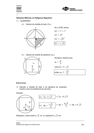 Espírito Santo
_________________________________________________________________________________________________
__

Relações Métricas no Polígonos Regulares
1)       QUADRADO
             a)       Cálculo da medida do lado ( λ4 )

                                       F                                   No ∆ COD, temos:

                                                                           λ42         2
                                                                                 = r + r
                                                                                                   2



                                                                           λ42   = 2r
                                                                                           2

                               O           r
                  D                                   C                    λ42   =         2r 2
                                   r
                                                λ4                         λ42   = r           2


                                       D


             b)       Cálculo da medida do apótema ( a4 )

                  E                            C                           Na figura, observe que:
                                                                                     λ4
                                                                           a4 =
                              a4                                                     2
                                               λ4                          como λ4             =r          2
                              a4
                                                                                                            2
                  F                            D                           então: a4           =
                                                                                                           2




Exercícios:

1) Calcular a medida do lado e do apótema do quadrado
   inscrito numa circunferência de raio 8cm.

Solução:

                                               a)    λ4   =r       2        ⇒     λ4       =8          2


                         λ4
                                                                                                   8       2
                                               b)    a4   =
                                                               r       2    ⇒     a4       =                    ⇒   a4   =4   2
                         8                                         2                                   2
                 a4




Resposta: o lado mede 8                    2 cm e o apótema 4                2 cm.

_________________________________________________________________________________________________
__
SENAI
Departamento Regional do Espírito Santo                                                     177
 