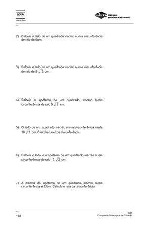 Espírito Santo
_________________________________________________________________________________________________
__




2) Calcule o lado de um quadrado inscrito numa circunferência
   de raio de 6cm.




3) Calcule o lado de um quadrado inscrito numa circunferência
   de raio de 5 2 cm.




4) Calcule o apótema de um quadrado inscrito numa
   circunferência de raio 5 8 cm.




5) O lado de um quadrado inscrito numa circunferência mede
   10 2 cm. Calcule o raio da circunferência.




6) Calcule o lado e o apótema de um quadrado inscrito numa
   circunferência de raio 12 2 cm.




7) A medida do apótema de um quadrado inscrito numa
   circunferência é 15cm. Calcule o raio da circunferência.




_________________________________________________________________________________________________
__
                                                                                               CST
178                                                                Companhia Siderúrgica de Tubarão
 
