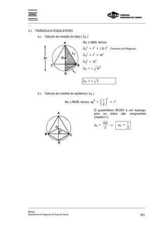 Espírito Santo
_________________________________________________________________________________________________
__

3)       TRIÂNGULO EQUILÁTERO
             a)   Cálculo da medida do lado ( λ3 )
                                              No ∆ ABD, temos:

                                              λ32          2
                                                     + r = ( 2r )
                                                                              2
                                                                                  (Teorema de Pitágoras)

                                              λ32          2
                                                     + r = 4r
                                                                          2



                                              λ32    = 3r
                                                               2



                                              λ3     = r           3r 2



                                              λ3     = r           3



             b)   Cálculo da medida do apótema ( a3 )
                                                                              2
                                                           2          r
                                No ∆ MOB, temos: a6
                                                                                        2
                                                                   +            = r
                                                                      2

                                                           O quadrilátero BCDO é um losango,
                                                           pois os lados são congruentes
                                                           (medem r).

                                                                          OD                       r
                                                           a3 =              ⇒              a3 =
                                                                           2                       2




_________________________________________________________________________________________________
__
SENAI
Departamento Regional do Espírito Santo                                                     181
 