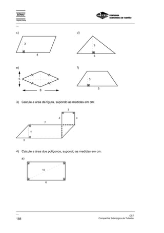 Espírito Santo
_________________________________________________________________________________________________
__


c)                                                d)


           3
                                                                3


                     4                                          5



e)                                                f)


  5                                                         3


                                                                    5
                         8



3) Calcule a área da figura, supondo as medidas em cm:

                                          3


                                      3          3
                              7


                 4


         3



4) Calcule a área dos polígonos, supondo as medidas em cm:

       a)


                             10




                                  8




_________________________________________________________________________________________________
__
                                                                                               CST
188                                                                Companhia Siderúrgica de Tubarão
 