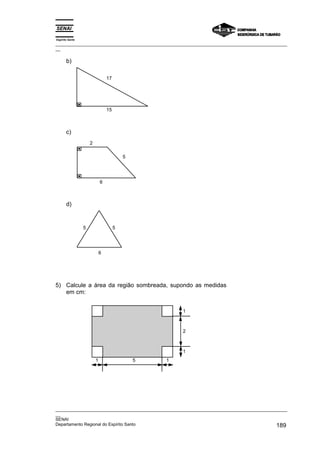 Espírito Santo
_________________________________________________________________________________________________
__

       b)

                                 17




                                 15



       c)
                     2

                                          5




                             6



       d)


                 5                    5




                             6




5) Calcule a área da região sombreada, supondo as medidas
   em cm:


                                                      1



                                                      2



                                                      1
                         1                    5   1




_________________________________________________________________________________________________
__
SENAI
Departamento Regional do Espírito Santo                                                     189
 