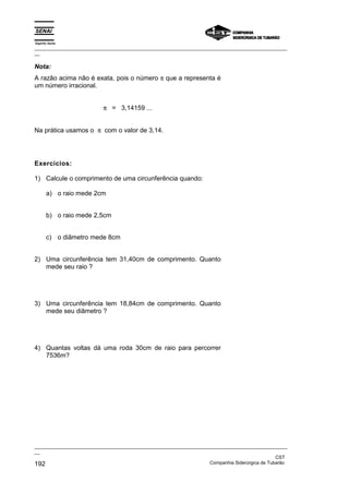 Espírito Santo
_________________________________________________________________________________________________
__

Nota:
A razão acima não é exata, pois o número π que a representa é
um número irracional.


                          π = 3,14159 ...


Na prática usamos o π com o valor de 3,14.




Exercícios:

1) Calcule o comprimento de uma circunferência quando:

       a) o raio mede 2cm


       b) o raio mede 2,5cm


       c) o diâmetro mede 8cm


2) Uma circunferência tem 31,40cm de comprimento. Quanto
   mede seu raio ?




3) Uma circunferência tem 18,84cm de comprimento. Quanto
   mede seu diâmetro ?




4) Quantas voltas dá uma roda 30cm de raio para percorrer
   7536m?




_________________________________________________________________________________________________
__
                                                                                               CST
192                                                                Companhia Siderúrgica de Tubarão
 