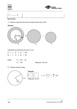 Espírito Santo
_________________________________________________________________________________________________
__


 α º _______ A

Exercícios:

1) Calcule a área de uma coroa circular de raios 3cm e 5cm.

Solução:




                              5 cm
                                        =                          -
                 3 cm




                                                         A1                   A2
                               A



Calculando as áreas dos círculos A1 e A2:
A1 = π . 5                    ⇒ A1 = 25π
                        2


A2 = π . 3                    ⇒ A2 = 9π
                        2




Então:                      A = 25π - 9π
                                                                         2
                            A = 16π                      Resposta: 16π cm .


2) Calcule a área do setor:

                                            Solução:
                                                  λ. r                   8 . 5   40
                                            A =                   ⇒ A=         =    = 20
                                                   2                       2      2
                                      8cm                     2
                                            Resposta: 20 cm .
                            5c
                               m




_________________________________________________________________________________________________
__
                                                                                               CST
194                                                                Companhia Siderúrgica de Tubarão
 