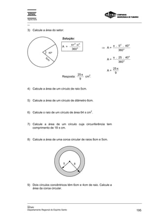 Espírito Santo
_________________________________________________________________________________________________
__

3) Calcule a área do setor:

                             Solução:

                                     π r 2 αo                           π . 5 2 . 40 o
                             A =                               ⇒ A=
                                     360 o                                  360 o
                    40º
                 5c                                                     π . 25 . 40 o
                    m                                              A=
                                                                            360 o

                                                                        25 π
                                                                   A=
                                                                         9
                                           25 π   2
                             Resposta:          cm .
                                            9


4) Calcule a área de um círculo de raio 5cm.



5) Calcule a área de um círculo de diâmetro 6cm.



6) Calcule o raio de um círculo de área 64 π cm .
                                                     2




7) Calcule a área de um círculo cuja circunferência tem
   comprimento de 18 π cm.



8) Calcule a área de uma coroa circular de raios 8cm e 5cm.




                              5        8




9) Dois círculos concêntricos têm 6cm e 4cm de raio. Calcule a
   área da coroa circular.



_________________________________________________________________________________________________
__
SENAI
Departamento Regional do Espírito Santo                                                     195
 