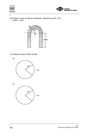 Espírito Santo
_________________________________________________________________________________________________
__

10) Calcule a área da figura sombreada, sabendo que OA = 0,5
    e OB = 1,5cm.




11) Calcule a área do setor circular.

       a)



                           m
                         4c

                                      9cm




       b)



                           m
                         3c

                                      4cm




_________________________________________________________________________________________________
__
                                                                                               CST
196                                                                Companhia Siderúrgica de Tubarão
 