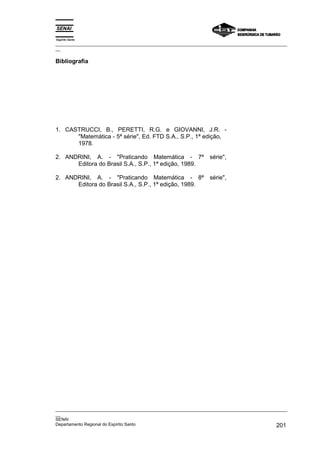 Espírito Santo
_________________________________________________________________________________________________
__

Bibliografia




1. CASTRUCCI, B., PERETTI, R.G. e GIOVANNI, J.R. -
      "Matemática - 5ª série", Ed. FTD S.A., S.P., 1ª edição,
      1978.

2. ANDRINI, A. - "Praticando Matemática - 7ª                    série",
      Editora do Brasil S.A., S.P., 1ª edição, 1989.

2. ANDRINI, A. - "Praticando Matemática - 8ª                    série",
      Editora do Brasil S.A., S.P., 1ª edição, 1989.




_________________________________________________________________________________________________
__
SENAI
Departamento Regional do Espírito Santo                                                     201
 