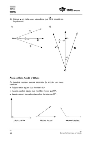 Espírito Santo
_________________________________________________________________________________________________
__

2) Calcule x em cada caso, sabendo-se que OC é bissetriz do
   ângulo dado.

  a)                                                 b)

                             A


                      3X




                                                                              C
    O                 5X - 20º
                                     M                             x
                                                                       - 5º
                                                                   2

                                 B




                                                             A




                                                                                       B
                                                                              35º




                                                                          O



Ângulos Reto, Agudo e Obtuso

Os ângulos recebem nomes especiais de acordo com suas
medidas:
• Ângulo reto é aquele cuja medida é 90º.
• Ângulo agudo é aquele cuja medida é menor que 90º.
• Ângulo obtuso é aquele cuja medida é maior que 90º.




        ÂNGULO RETO                      ÂNGULO AGUDO                         ÂNGULO OBTUSO



_________________________________________________________________________________________________
__
                                                                                               CST
22                                                                 Companhia Siderúrgica de Tubarão
 