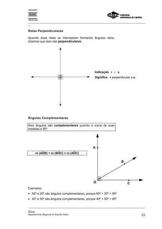 Espírito Santo
_________________________________________________________________________________________________
__

Retas Perpendiculares

Quando duas retas se interceptam formando ângulos retos,
dizemos que elas são perpendiculares.




                                                       Indicação: r ⊥ s
                                                       Significa: r perpendicular a s.




Ângulos Complementares

Dois ângulos são complementares quando a soma de suas
medidas é 90º.




                                                     A
          m (AÔB) + m (BÔC) = m (AÔC)

                                                                             B




                                                      O                           C
Exemplos:
• 65º e 25º são ângulos complementares, porque 65º + 25º = 90º
• 40º e 50º são ângulos complementares, porque 40º + 50º = 90º

_________________________________________________________________________________________________
__
SENAI
Departamento Regional do Espírito Santo                                                       23
 