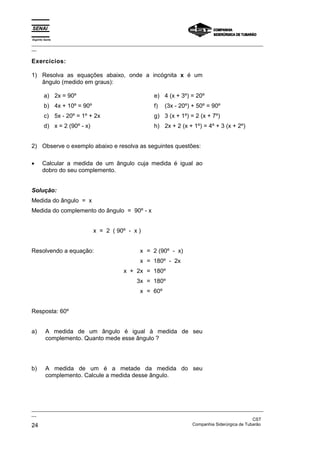 Espírito Santo
_________________________________________________________________________________________________
__

Exercícios:

1) Resolva as equações abaixo, onde a incógnita x é um
   ângulo (medido em graus):

        a) 2x = 90º                                 e) 4 (x + 3º) = 20º
        b) 4x + 10º = 90º                           f)   (3x - 20º) + 50º = 90º
        c) 5x - 20º = 1º + 2x                       g) 3 (x + 1º) = 2 (x + 7º)
        d) x = 2 (90º - x)                          h) 2x + 2 (x + 1º) = 4º + 3 (x + 2º)


2) Observe o exemplo abaixo e resolva as seguintes questões:

•      Calcular a medida de um ângulo cuja medida é igual ao
       dobro do seu complemento.


Solução:
Medida do ângulo = x
Medida do complemento do ângulo = 90º - x


                             x = 2 ( 90º - x )


Resolvendo a equação:                         x = 2 (90º - x)
                                              x = 180º - 2x
                                       x + 2x = 180º
                                            3x = 180º
                                              x = 60º


Resposta: 60º


a)       A medida de um ângulo é igual à medida de seu
         complemento. Quanto mede esse ângulo ?




b)       A medida de um é a metade da medida do seu
         complemento. Calcule a medida desse ângulo.




_________________________________________________________________________________________________
__
                                                                                               CST
24                                                                 Companhia Siderúrgica de Tubarão
 
