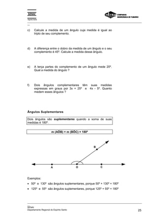 Espírito Santo
_________________________________________________________________________________________________
__

c)       Calcule a medida de um ângulo cuja medida é igual ao
         triplo de seu complemento.




d)       A diferença entre o dobro da medida de um ângulo e o seu
         complemento é 45º. Calcule a medida desse ângulo.




e)       A terça partes do complemento de um ângulo mede 20º.
         Qual a medida do ângulo ?




f)       Dois ângulos complementares têm suas medidas
         expressas em graus por 3x + 25º e 4x - 5º. Quanto
         medem esses ângulos ?




Ângulos Suplementares

Dois ângulos são suplementares quando a soma de suas
medidas é 180º.


                     m (AÔB) + m (BÔC) = 180º




                                                        B




                     A                   O                    C



Exemplos:
• 50º e 130º são ângulos suplementares, porque 50º + 130º = 180º
• 125º e 55º são ângulos suplementares, porque 125º + 55º = 180º



_________________________________________________________________________________________________
__
SENAI
Departamento Regional do Espírito Santo                                                       25
 