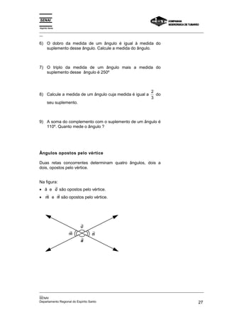 Espírito Santo
_________________________________________________________________________________________________
__

6) O dobro da medida de um ângulo é igual à medida do
   suplemento desse ângulo. Calcule a medida do ângulo.



7) O triplo da medida de um ângulo mais a medida do
   suplemento desse ângulo é 250º



                                                                  2
8) Calcule a medida de um ângulo cuja medida é igual a              do
                                                                  3
       seu suplemento.



9) A soma do complemento com o suplemento de um ângulo é
   110º. Quanto mede o ângulo ?




Ângulos opostos pelo vértice

Duas retas concorrentes determinam quatro ângulos, dois a
dois, opostos pelo vértice.


Na figura:
      ∃
• â e c são opostos pelo vértice.
  ∃   ∃
• m e n são opostos pelo vértice.




                         ∃
                         c
                 ∃
                 m             ∃
                               n
                         ∃
                         a




_________________________________________________________________________________________________
__
SENAI
Departamento Regional do Espírito Santo                                                       27
 