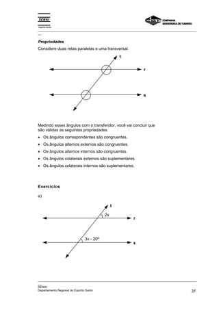 Espírito Santo
_________________________________________________________________________________________________
__

Propriedades
Considere duas retas paralelas e uma transversal.
                                                 t

                                                                r




                                                                s




Medindo esses ângulos com o transferidor, você vai concluir que
são válidas as seguintes propriedades:
• Os ângulos correspondentes são congruentes.
• Os ângulos alternos externos são congruentes.
• Os ângulos alternos internos são congruentes.
• Os ângulos colaterais externos são suplementares.
• Os ângulos colaterais internos são suplementares.




Exercícios

a)

                                             t

                                        2x
                                                          r



                            3x - 20º
                                                          s




_________________________________________________________________________________________________
__
SENAI
Departamento Regional do Espírito Santo                                                       31
 