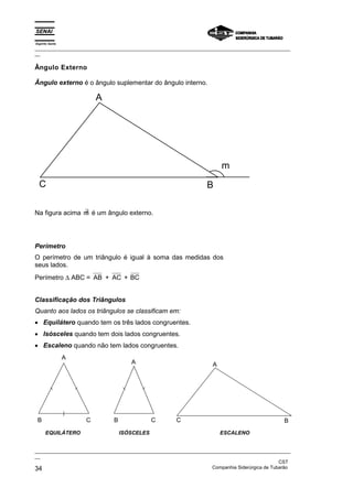 Espírito Santo
_________________________________________________________________________________________________
__

Ângulo Externo

Ângulo externo é o ângulo suplementar do ângulo interno.

                         A




                                                                        m
  C                                                               B

                ∃
Na figura acima m é um ângulo externo.




Perímetro
O perímetro de um triângulo é igual à soma das medidas dos
seus lados.
Perímetro ∆ ABC = AB + AC + BC


Classificação dos Triângulos
Quanto aos lados os triângulos se classificam em:
• Equilátero quando tem os três lados congruentes.
• Isósceles quando tem dois lados congruentes.
• Escaleno quando não tem lados congruentes.
                 A
                                     A                              A




 B                   C        B               C       C                                         B
      EQUILÁTERO                  ISÓSCELES                             ESCALENO


_________________________________________________________________________________________________
__
                                                                                               CST
34                                                                 Companhia Siderúrgica de Tubarão
 